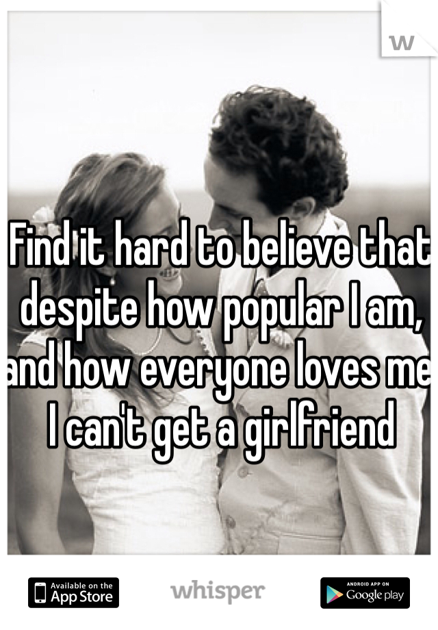 Find it hard to believe that despite how popular I am, and how everyone loves me, I can't get a girlfriend
