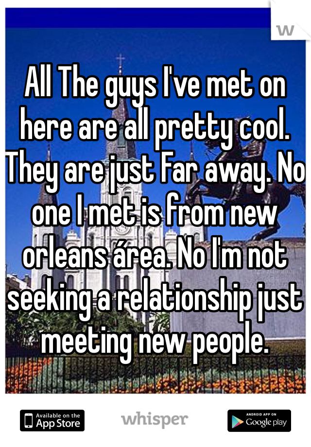 All The guys I've met on here are all pretty cool. They are just Far away. No one I met is from new orleans área. No I'm not seeking a relationship just meeting new people. 