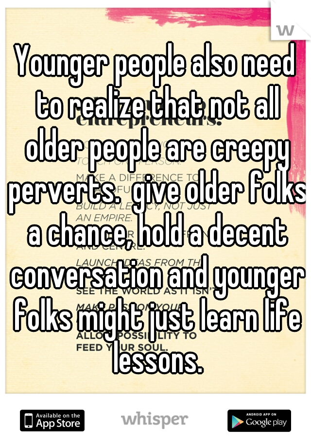 Younger people also need to realize that not all older people are creepy perverts.  give older folks a chance, hold a decent conversation and younger folks might just learn life lessons.