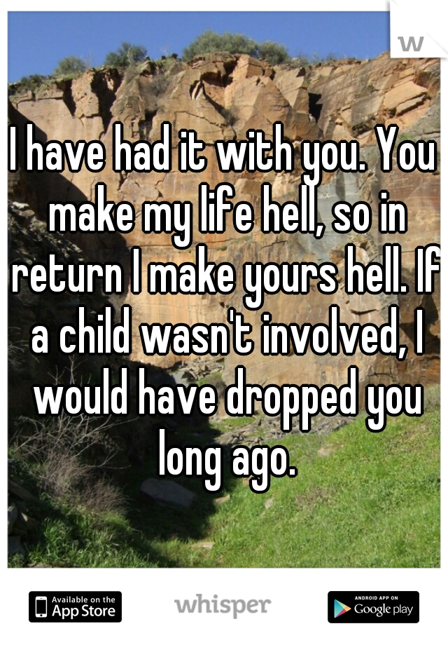 I have had it with you. You make my life hell, so in return I make yours hell. If a child wasn't involved, I would have dropped you long ago.