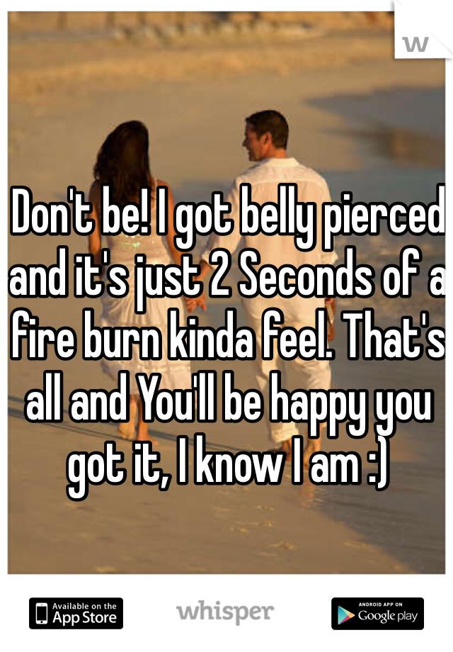 Don't be! I got belly pierced and it's just 2 Seconds of a fire burn kinda feel. That's all and You'll be happy you got it, I know I am :)