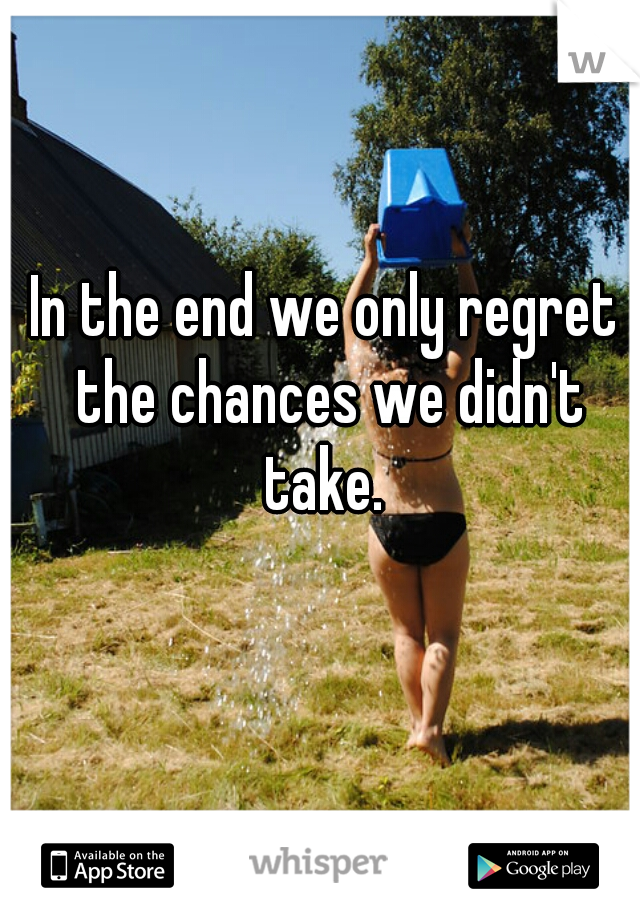 In the end we only regret the chances we didn't take. 