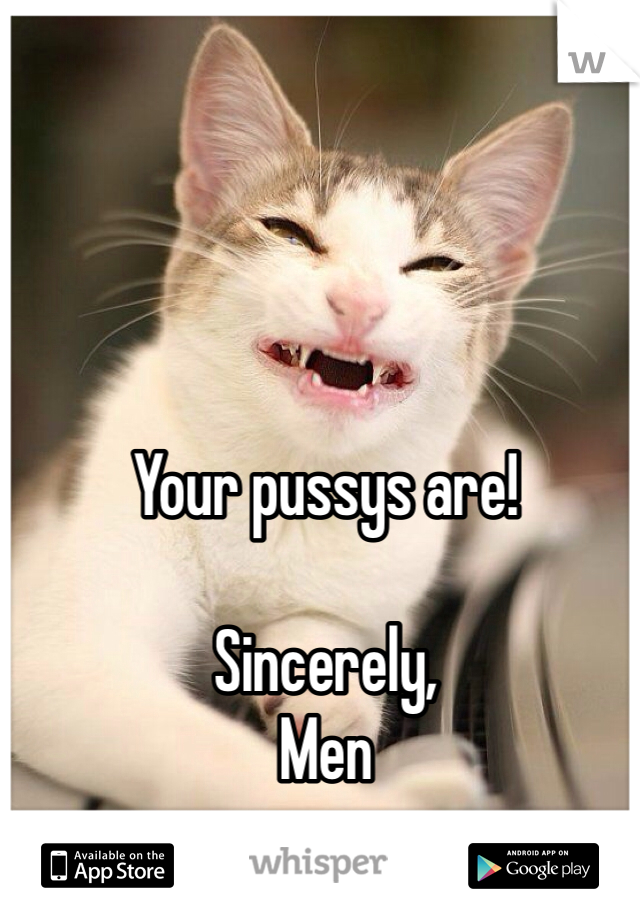 Your pussys are! 

Sincerely,
Men 