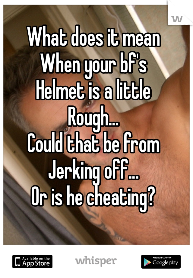 What does it mean
When your bf's 
Helmet is a little 
Rough...
Could that be from 
Jerking off...
Or is he cheating?