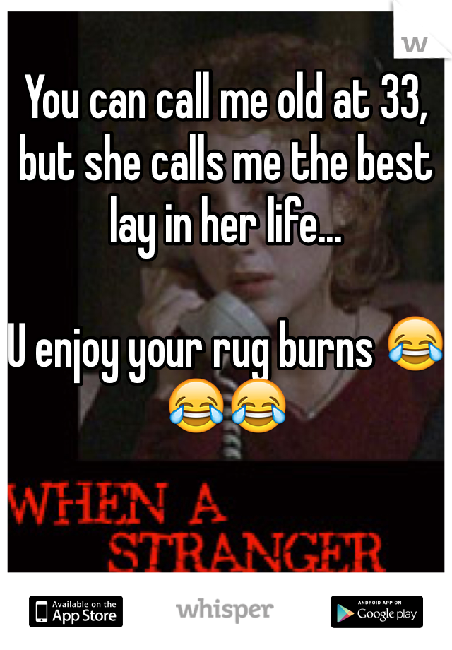 You can call me old at 33, but she calls me the best lay in her life...

U enjoy your rug burns 😂😂😂