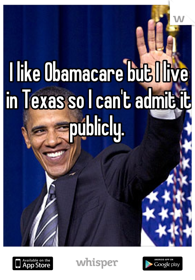 I like Obamacare but I live in Texas so I can't admit it publicly. 