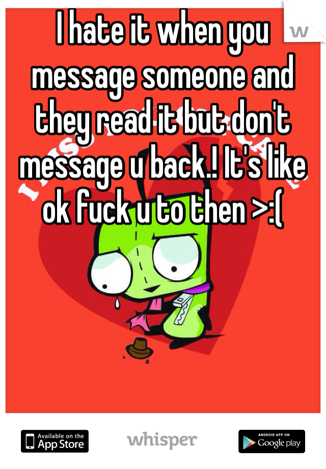 I hate it when you message someone and they read it but don't message u back.! It's like ok fuck u to then >:(