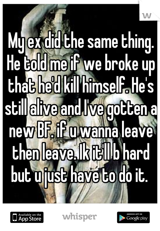 My ex did the same thing. He told me if we broke up that he'd kill himself. He's still alive and I've gotten a new BF. if u wanna leave then leave. Ik it'll b hard but u just have to do it. 