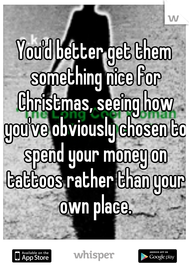 You'd better get them something nice for Christmas, seeing how you've obviously chosen to spend your money on tattoos rather than your own place.