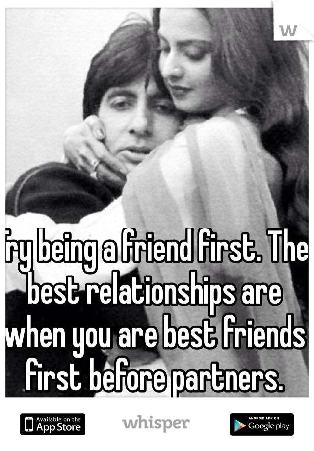 Try being a friend first. The best relationships are when you are best friends first before partners. 