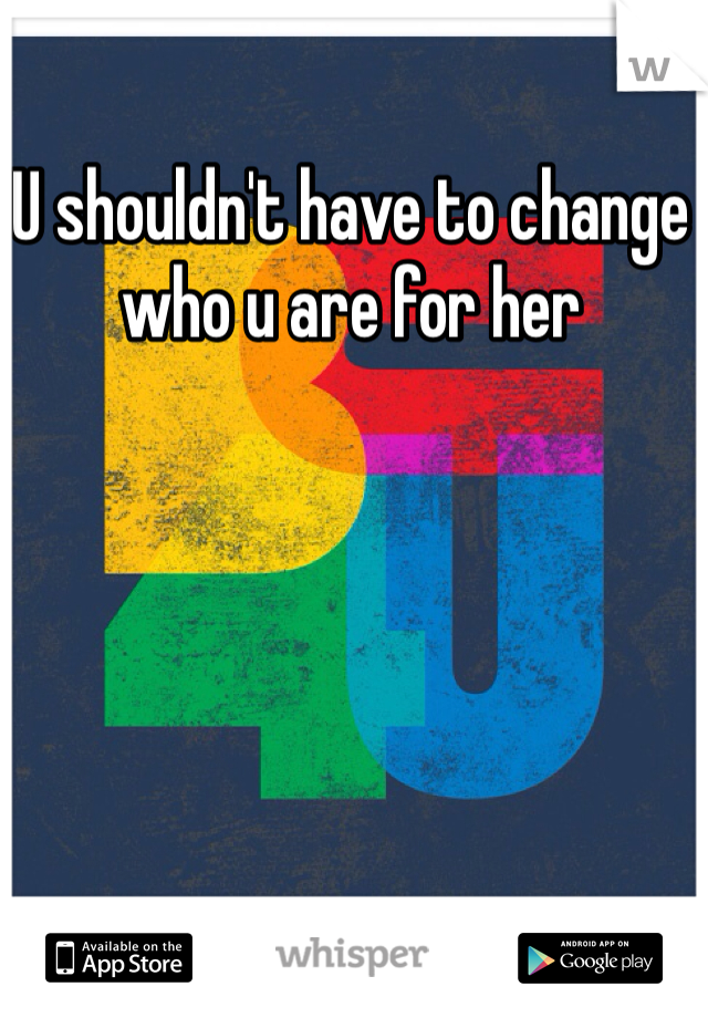 U shouldn't have to change who u are for her 