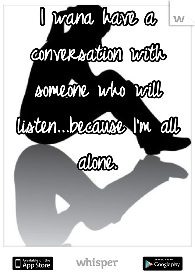 I wana have a conversation with someone who will listen...because I'm all alone.