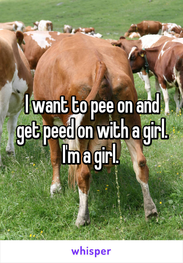I want to pee on and get peed on with a girl. I'm a girl. 