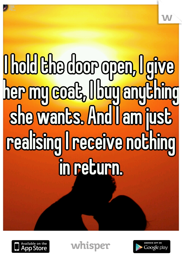 I hold the door open, I give her my coat, I buy anything she wants. And I am just realising I receive nothing in return.