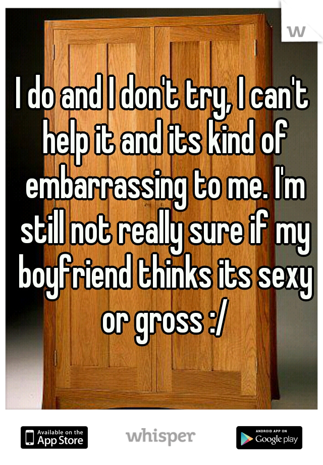 I do and I don't try, I can't help it and its kind of embarrassing to me. I'm still not really sure if my boyfriend thinks its sexy or gross :/