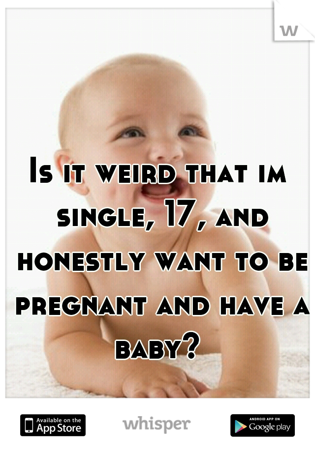 Is it weird that im single, 17, and honestly want to be pregnant and have a baby? 