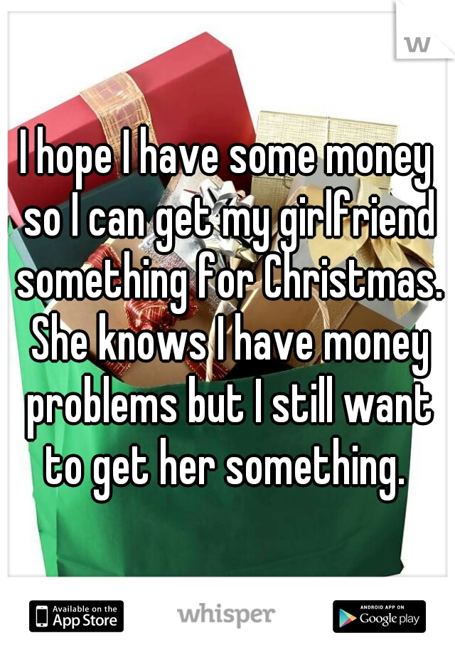 I hope I have some money so I can get my girlfriend something for Christmas. She knows I have money problems but I still want to get her something. 