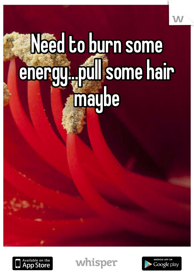 Need to burn some energy...pull some hair maybe
