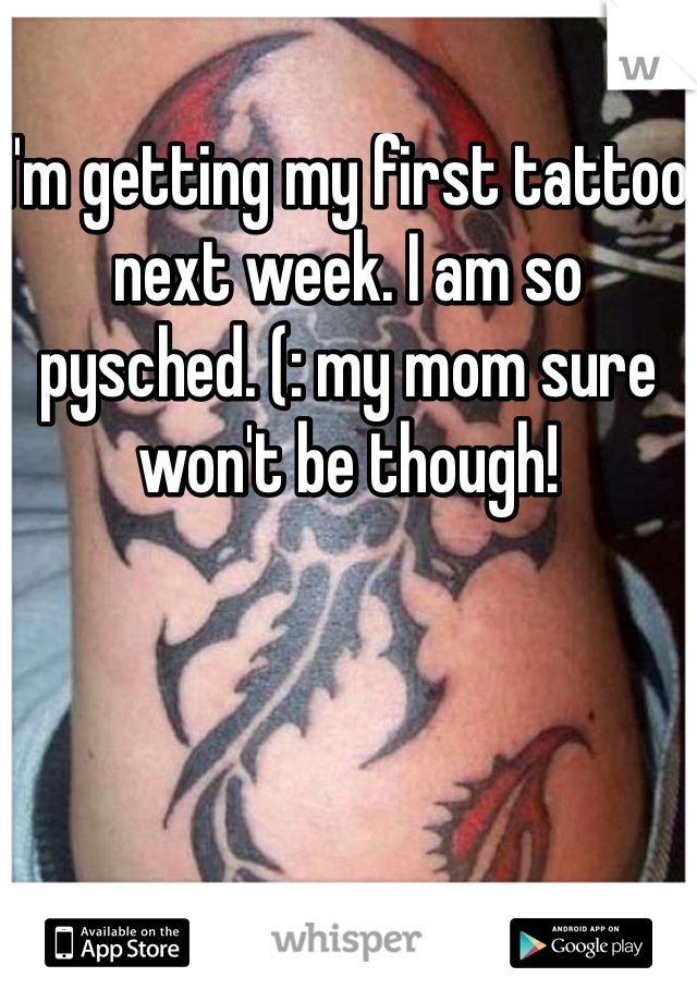 I'm getting my first tattoo next week. I am so pysched. (: my mom sure won't be though!