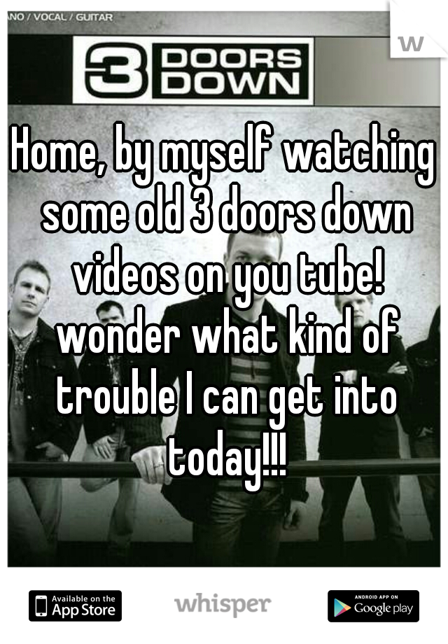 Home, by myself watching some old 3 doors down videos on you tube! wonder what kind of trouble I can get into today!!!