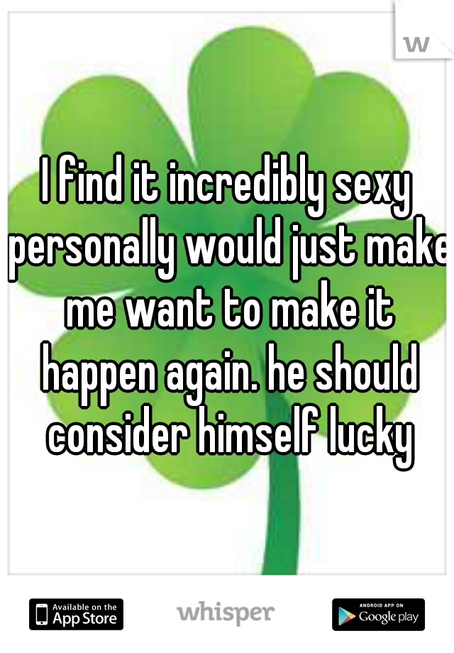 I find it incredibly sexy personally would just make me want to make it happen again. he should consider himself lucky