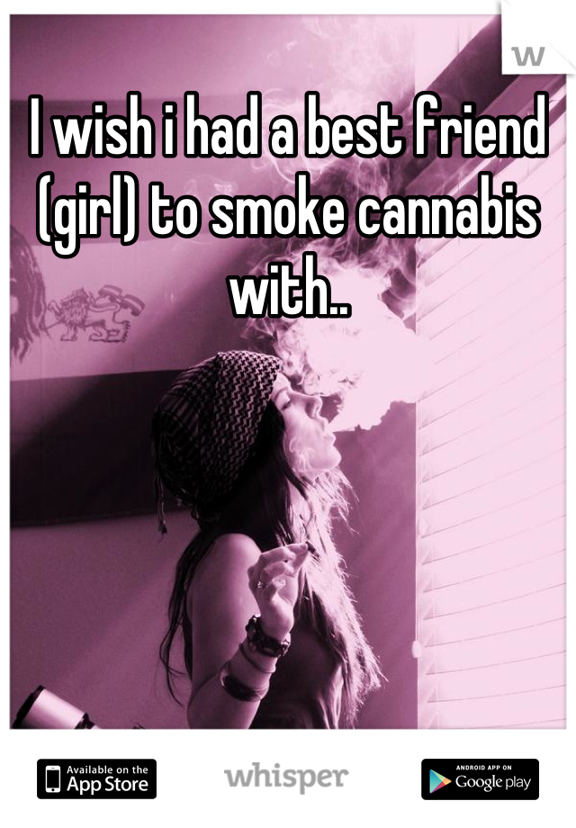 I wish i had a best friend (girl) to smoke cannabis with..
