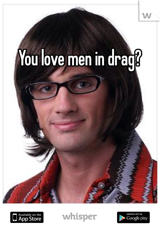 You love men in drag?