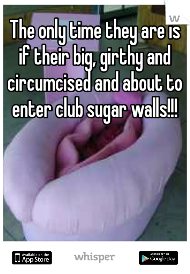 The only time they are is if their big, girthy and circumcised and about to enter club sugar walls!!!