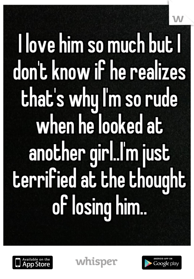 I love him so much but I don't know if he realizes that's why I'm so rude when he looked at another girl..I'm just terrified at the thought of losing him..
