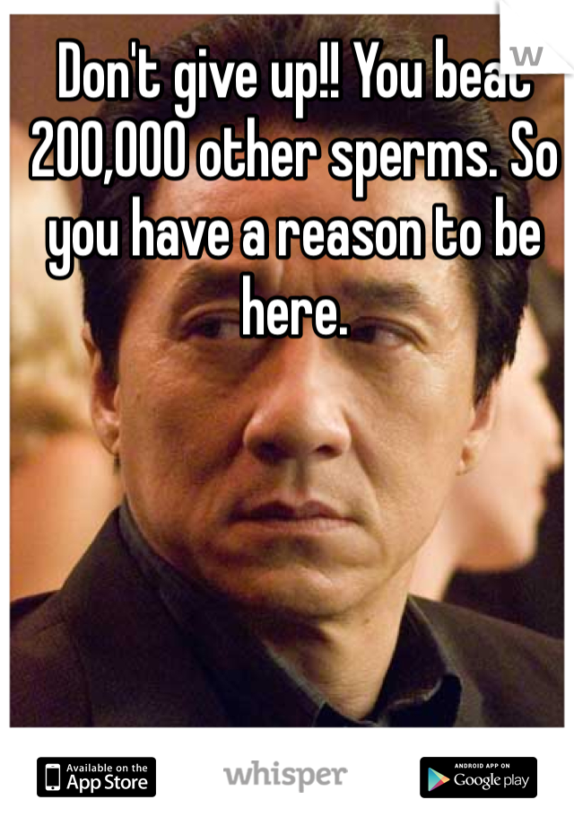 Don't give up!! You beat 200,000 other sperms. So you have a reason to be here.