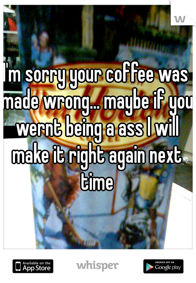 I'm sorry your coffee was made wrong... maybe if you wernt being a ass I will make it right again next time