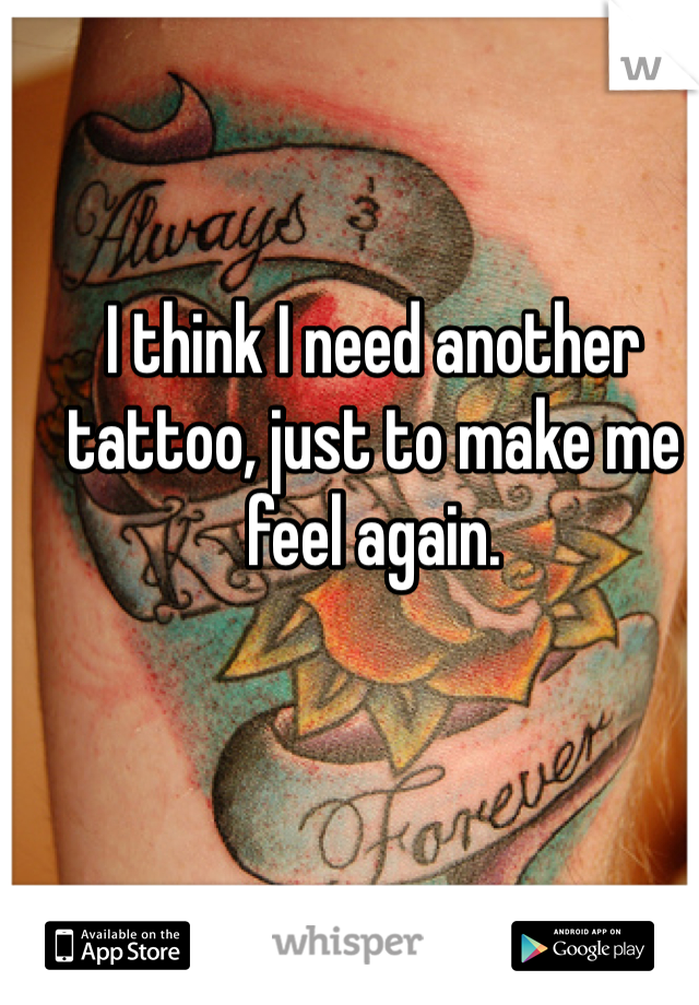 I think I need another tattoo, just to make me feel again.