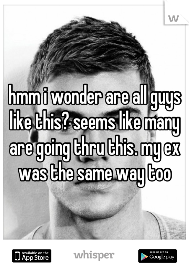 hmm i wonder are all guys like this? seems like many are going thru this. my ex was the same way too