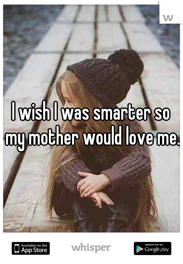 I wish I was smarter so my mother would love me.