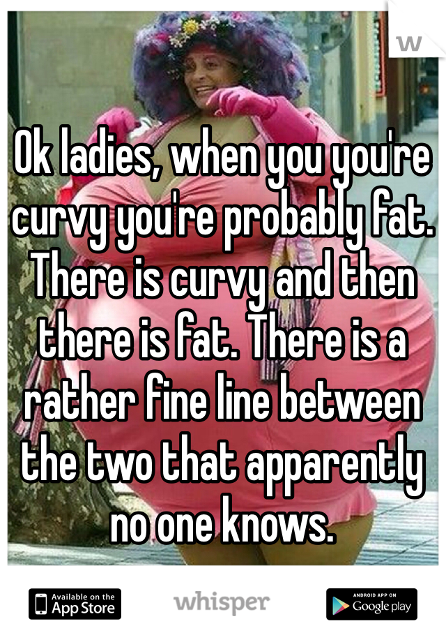 Ok ladies, when you you're curvy you're probably fat. There is curvy and then there is fat. There is a rather fine line between the two that apparently no one knows. 