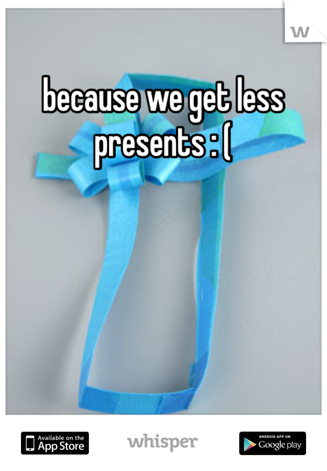 because we get less presents : (