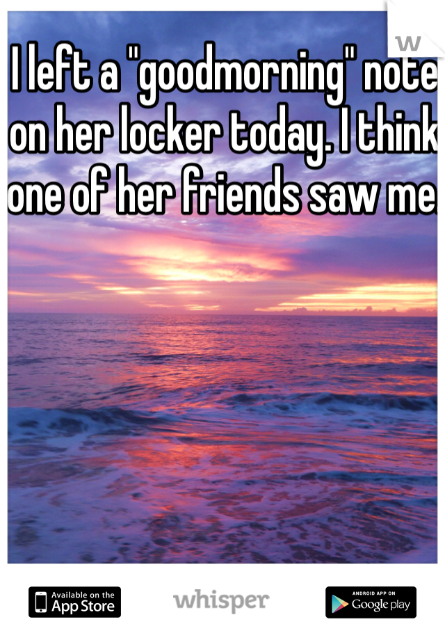 I left a "goodmorning" note on her locker today. I think one of her friends saw me. 