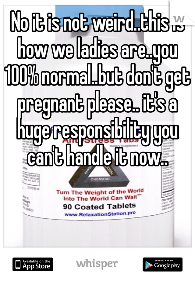 No it is not weird..this is how we ladies are..you 100% normal..but don't get pregnant please.. it's a huge responsibility you can't handle it now.. 