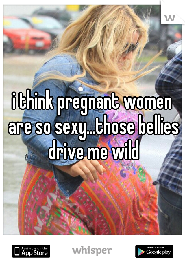 i think pregnant women are so sexy...those bellies drive me wild