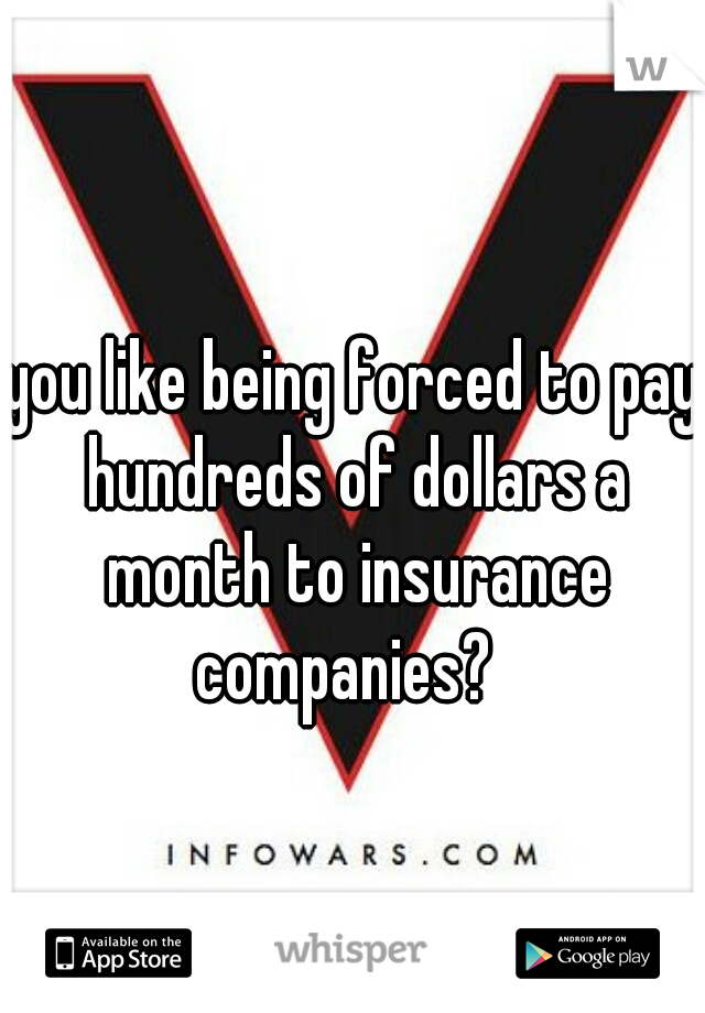 you like being forced to pay hundreds of dollars a month to insurance companies?  