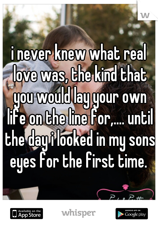 i never knew what real love was, the kind that you would lay your own life on the line for,.... until the day i looked in my sons eyes for the first time. 