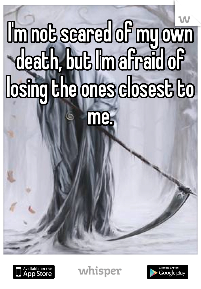 I'm not scared of my own death, but I'm afraid of losing the ones closest to me.