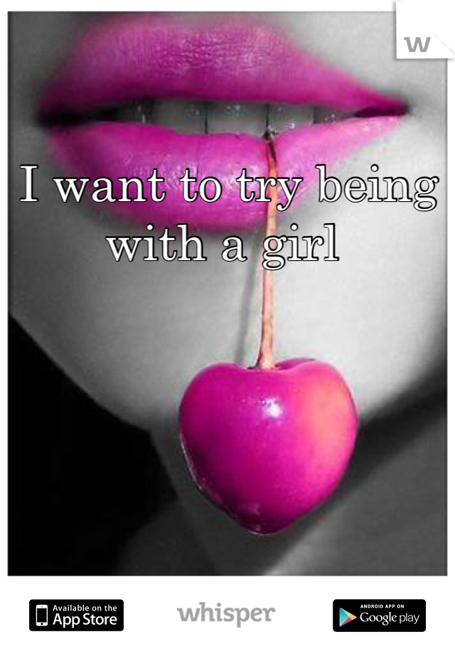 I want to try being with a girl 