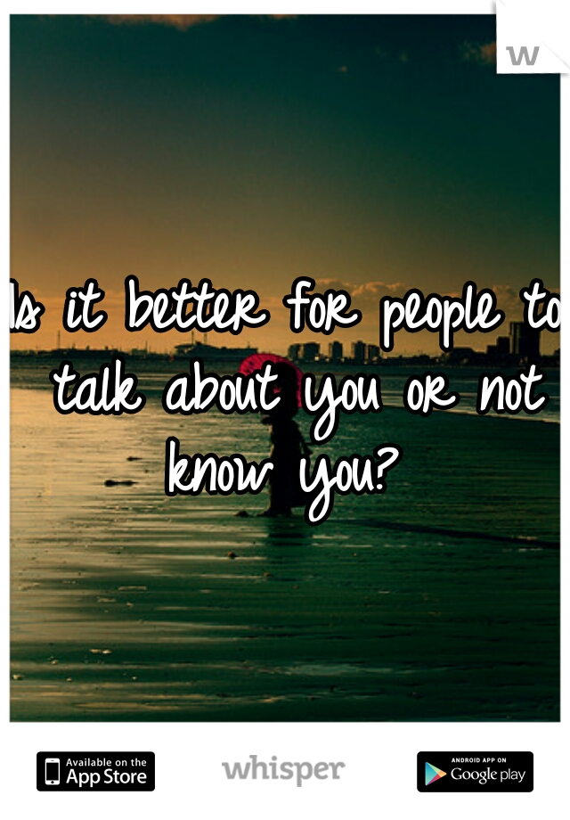 Is it better for people to talk about you or not know you? 