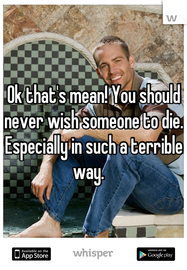 Ok that's mean! You should never wish someone to die. Especially in such a terrible way.   