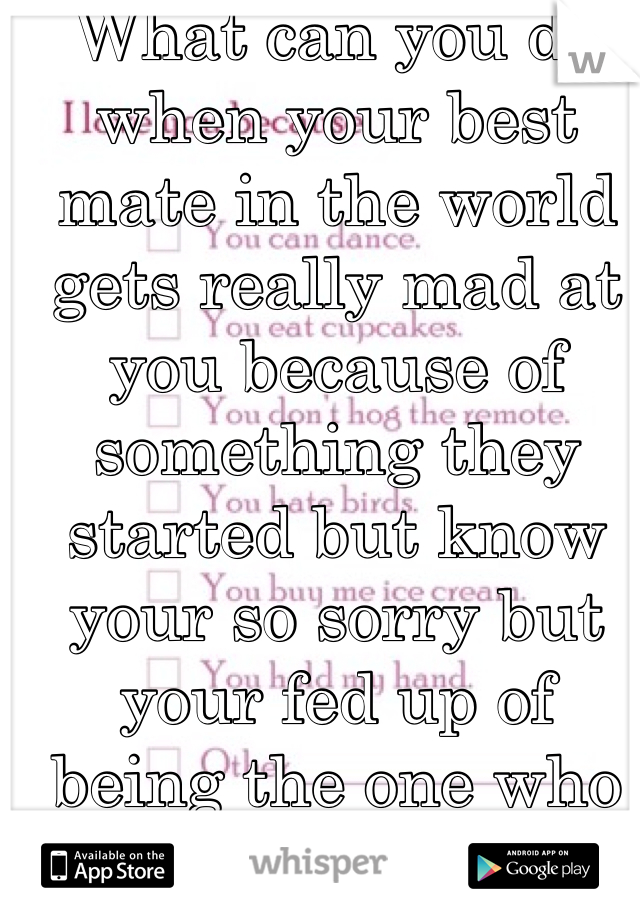 What can you do when your best mate in the world gets really mad at you because of something they started but know your so sorry but your fed up of being the one who always says sorry and never gets one back when it's always them who starts 