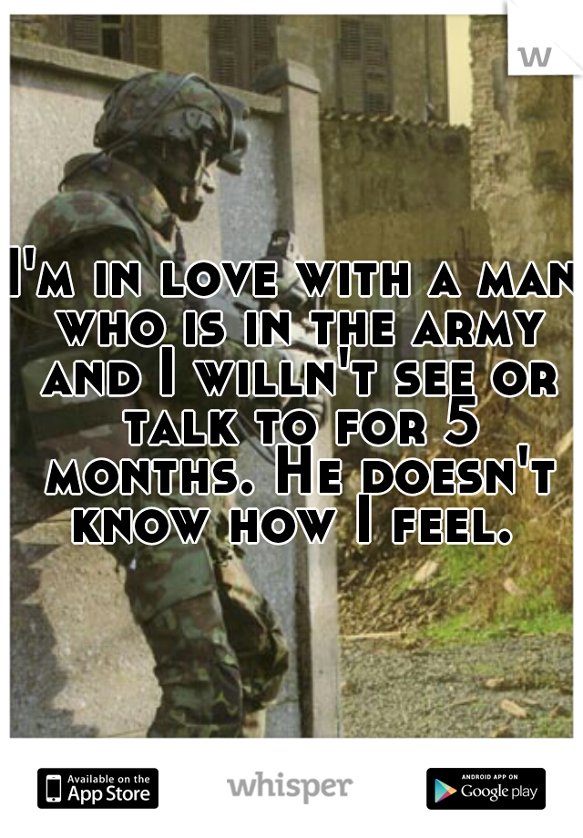 I'm in love with a man who is in the army and I willn't see or talk to for 5 months. He doesn't know how I feel. 