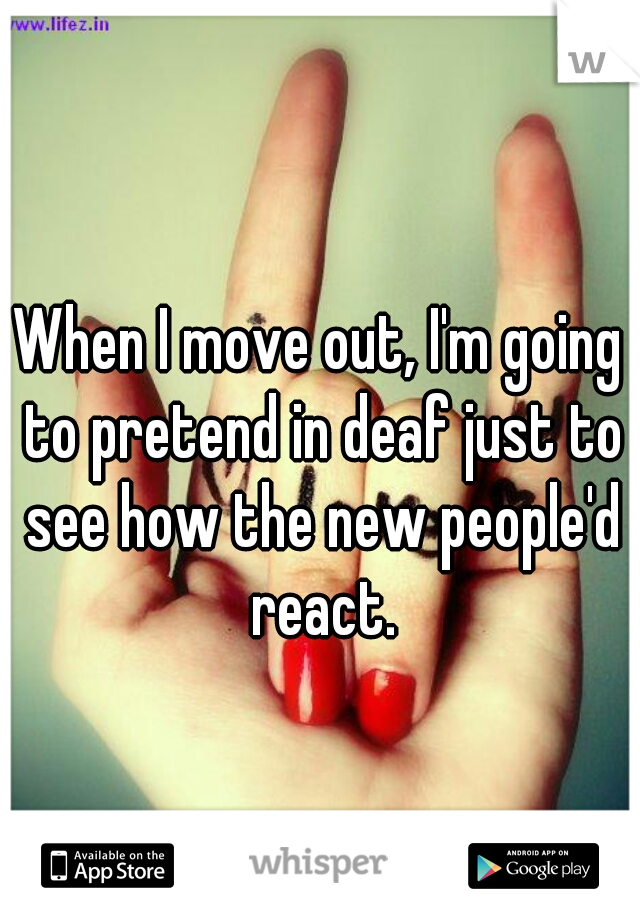 When I move out, I'm going to pretend in deaf just to see how the new people'd react.