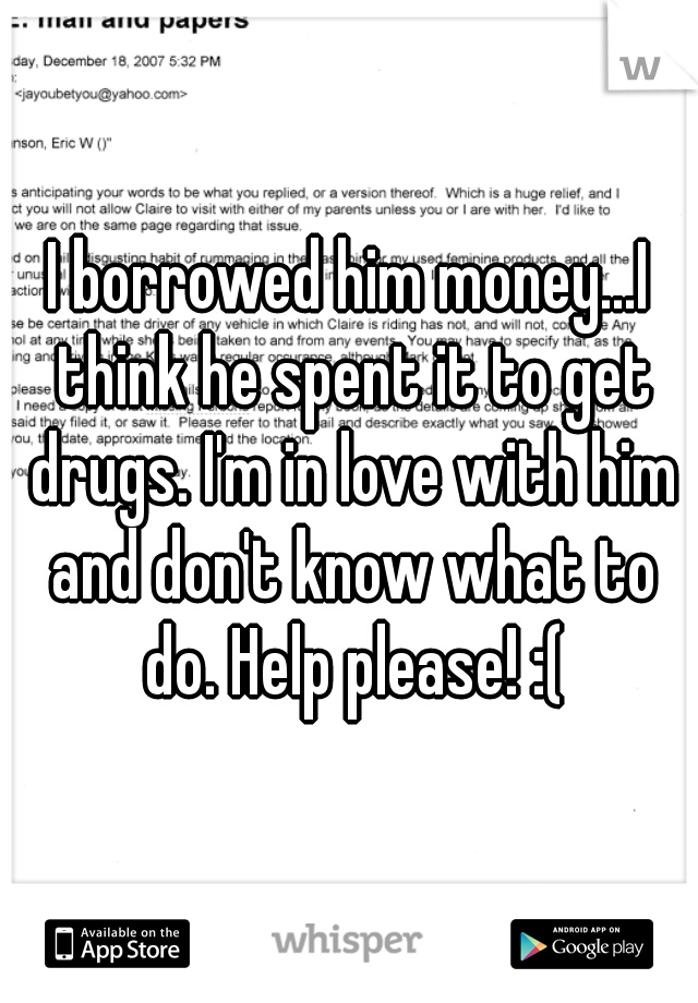 I borrowed him money...I think he spent it to get drugs. I'm in love with him and don't know what to do. Help please! :(