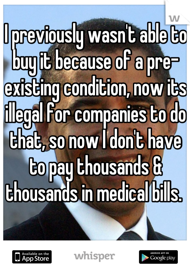 I previously wasn't able to buy it because of a pre-existing condition, now its illegal for companies to do that, so now I don't have to pay thousands & thousands in medical bills. 